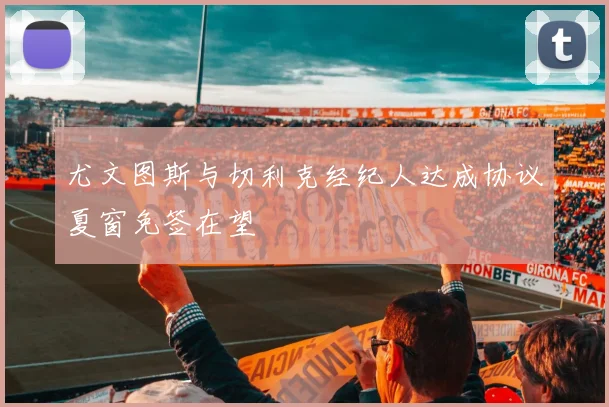尤文图斯与切利克经纪人达成协议夏窗免签在望