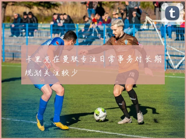 卡里克在曼联专注日常事务对长期规划关注较少