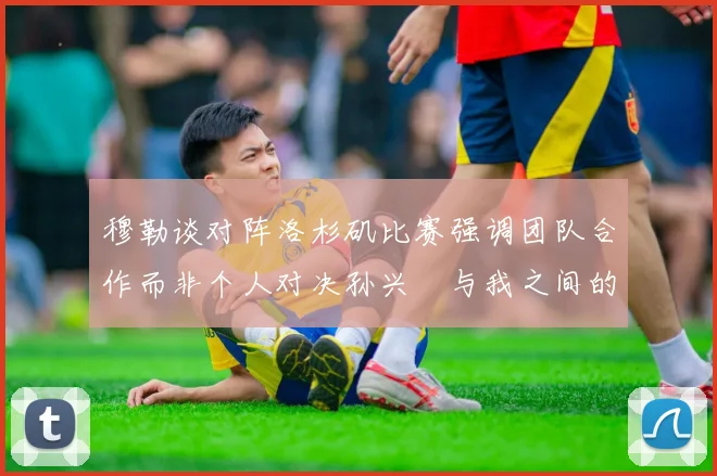 穆勒谈对阵洛杉矶比赛强调团队合作而非个人对决孙兴慜与我之间的较量