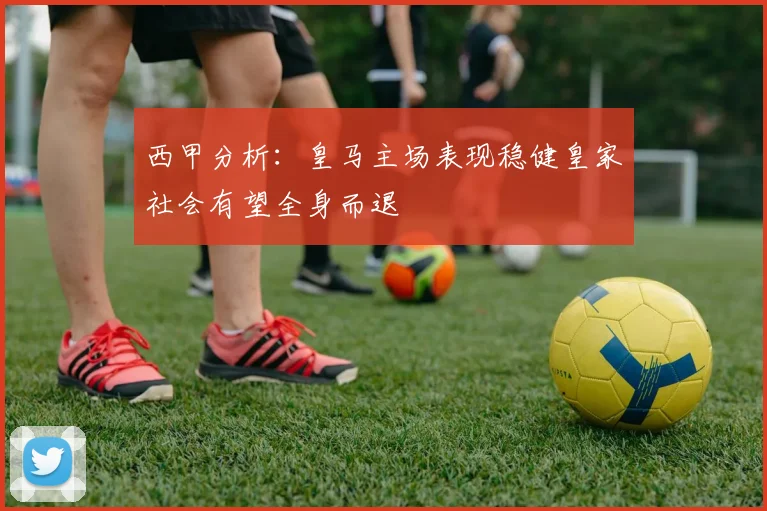 西甲分析：皇马主场表现稳健皇家社会有望全身而退