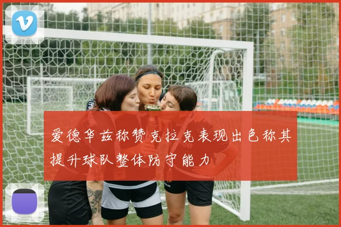 爱德华兹称赞克拉克表现出色称其提升球队整体防守能力