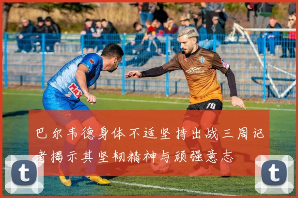 巴尔韦德身体不适坚持出战三周记者揭示其坚韧精神与顽强意志