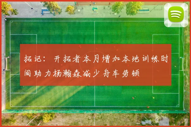 拓记：开拓者本月增加本地训练时间助力杨瀚森减少舟车劳顿