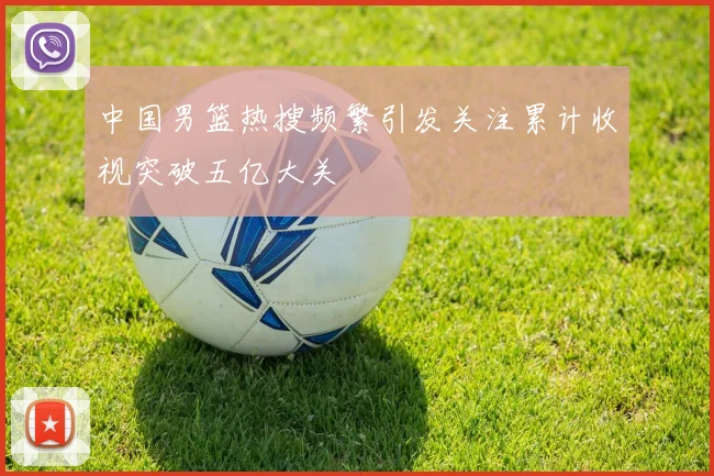 中国男篮热搜频繁引发关注累计收视突破五亿大关