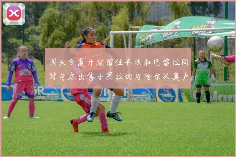 国米今夏计划留住齐沃和巴雷拉同时考虑出售小图拉姆与恰尔汉奥卢